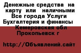 Денежные средства  на  карту  или   наличными - Все города Услуги » Бухгалтерия и финансы   . Кемеровская обл.,Прокопьевск г.